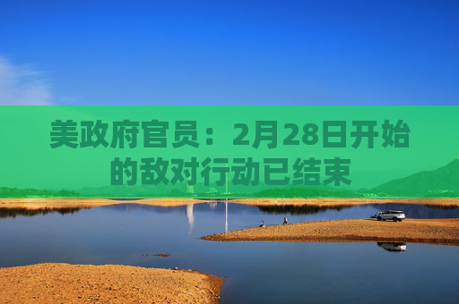 美政府官员：2月28日开始的敌对行动已结束