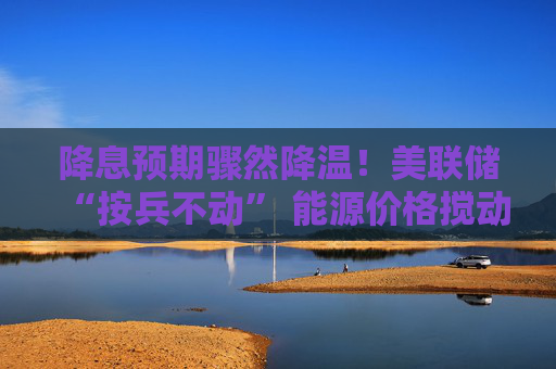 降息预期骤然降温！美联储“按兵不动” 能源价格搅动宽松周期