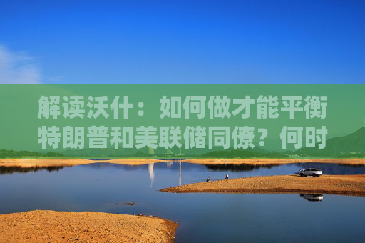 解读沃什：如何做才能平衡特朗普和美联储同僚？何时兑现降息路线图？