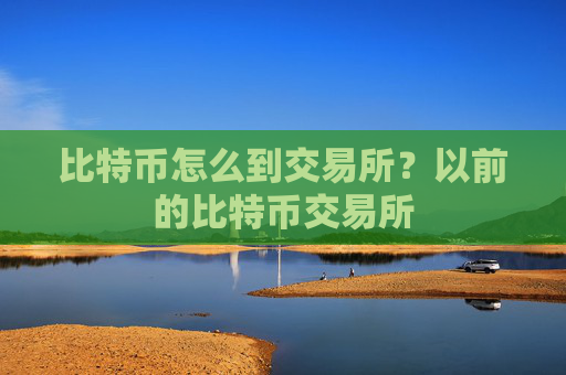 比特币怎么到交易所?以前的比特币交易所