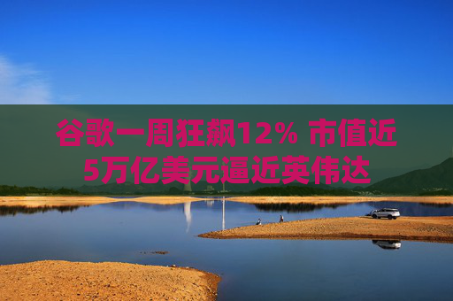 谷歌一周狂飙12% 市值近5万亿美元逼近英伟达