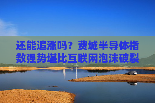 还能追涨吗？费城半导体指数强势堪比互联网泡沫破裂前夕