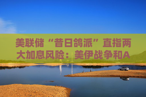 美联储“昔日鸽派”直指两大加息风险：美伊战争和AI！
