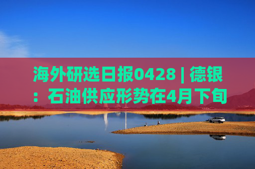 海外研选日报0428 | 德银:石油供应形势在4月下旬进一步恶化