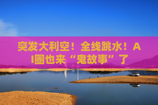 突发大利空!全线跳水!AI圈也来“鬼故事”了