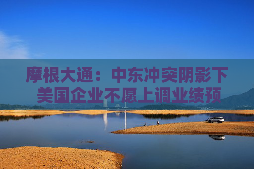 摩根大通:中东冲突阴影下 美国企业不愿上调业绩预期