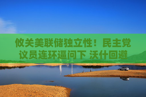 攸关美联储独立性!民主党议员连环逼问下 沃什回避了个“敏感问题”
