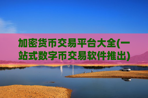加密货币交易平台大全(一站式数字币交易软件推出)