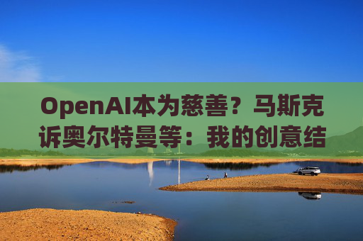 OpenAI本为慈善？马斯克诉奥尔特曼等：我的创意结晶被偷走了！