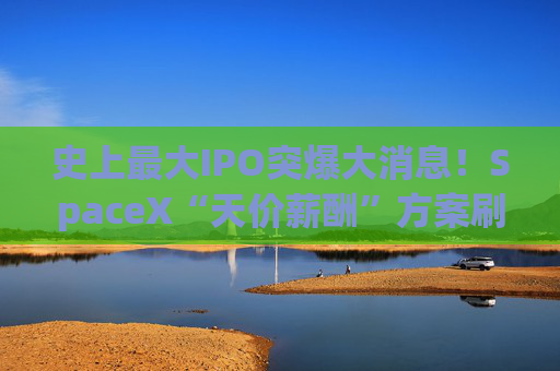 史上最大IPO突爆大消息!SpaceX“天价薪酬”方案刷屏