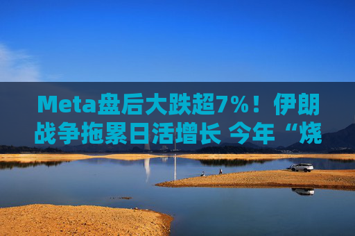 Meta盘后大跌超7%！伊朗战争拖累日活增长 今年“烧钱”力度还将加大