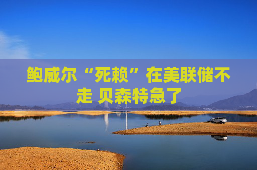 鲍威尔“死赖”在美联储不走 贝森特急了