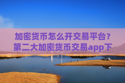 加密货币怎么开交易平台?第二大加密货币交易app下载
