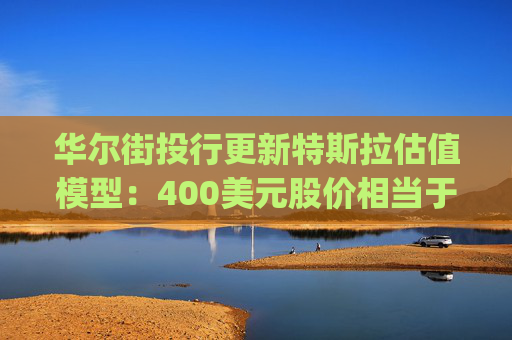 华尔街投行更新特斯拉估值模型：400美元股价相当于“白送”Optimus