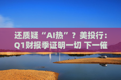 还质疑“AI热”?美投行:Q1财报季证明一切 下一催化剂将是英伟达!