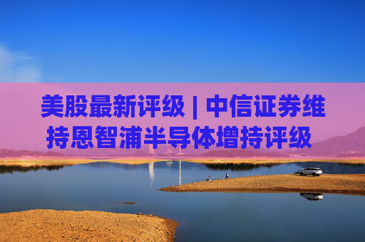美股最新评级 | 中信证券维持恩智浦半导体增持评级 目标价314美元