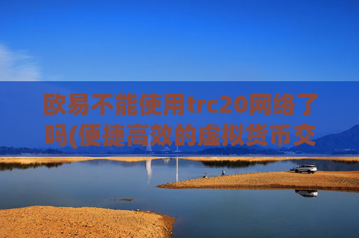 欧易不能使用trc20网络了吗(便捷高效的虚拟货币交易客户端)