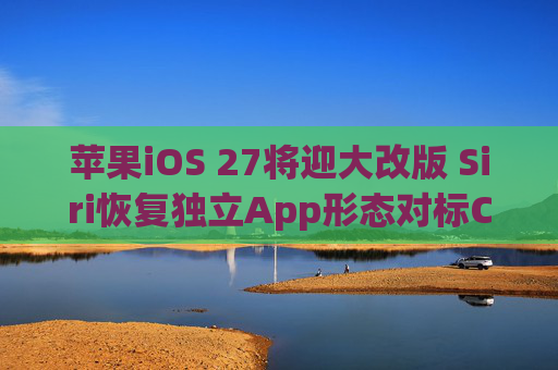 苹果iOS 27将迎大改版 Siri恢复独立App形态对标ChatGPT等