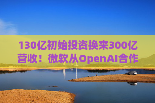 130亿初始投资换来300亿营收!微软从OpenAI合作中大赚