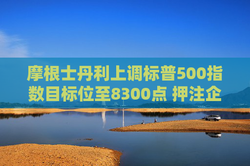摩根士丹利上调标普500指数目标位至8300点 押注企业盈利强劲增长