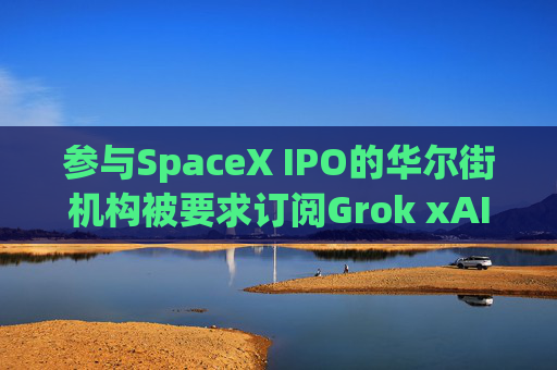 参与SpaceX IPO的华尔街机构被要求订阅Grok xAI迫切希望提高收入
