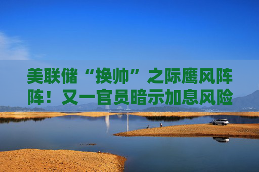 美联储“换帅”之际鹰风阵阵!又一官员暗示加息风险:通胀因伊朗战争加剧