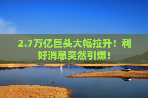 2.7万亿巨头大幅拉升!利好消息突然引爆!