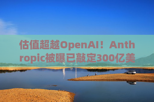 估值超越OpenAI!Anthropic被曝已敲定300亿美元融资条款