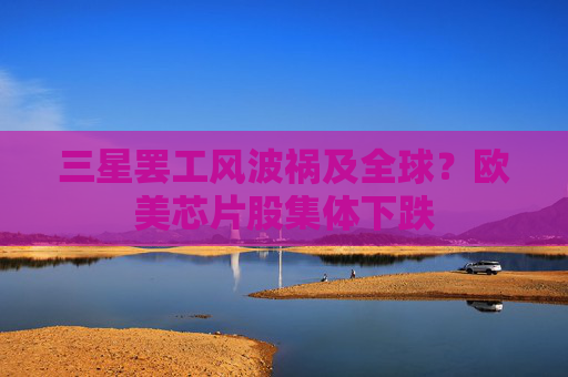 三星罢工风波祸及全球?欧美芯片股集体下跌