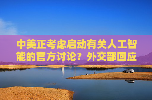 中美正考虑启动有关人工智能的官方讨论？外交部回应