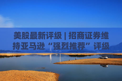 美股最新评级 | 招商证券维持亚马逊“强烈推荐”评级