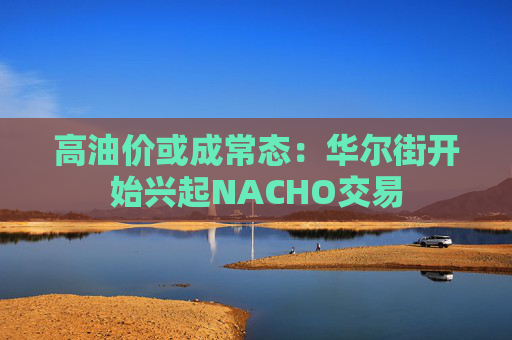 高油价或成常态：华尔街开始兴起NACHO交易