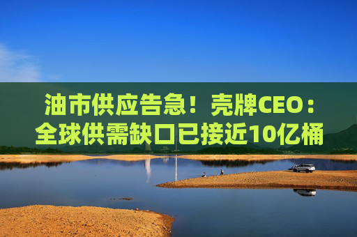 油市供应告急！壳牌CEO：全球供需缺口已接近10亿桶且还在扩大
