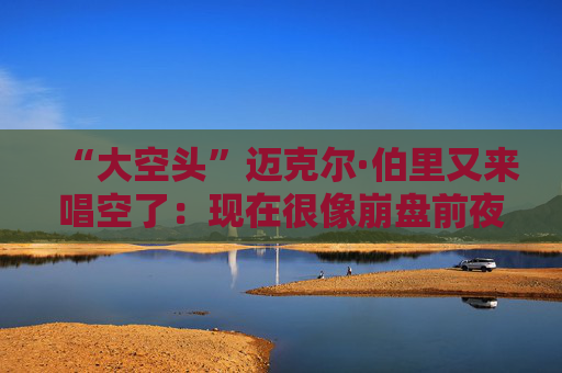 “大空头”迈克尔·伯里又来唱空了：现在很像崩盘前夜
