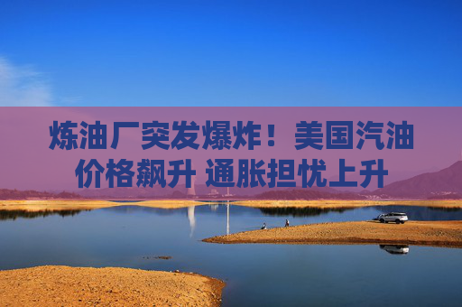 炼油厂突发爆炸！美国汽油价格飙升 通胀担忧上升