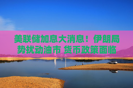 美联储加息大消息！伊朗局势扰动油市 货币政策面临新的变数