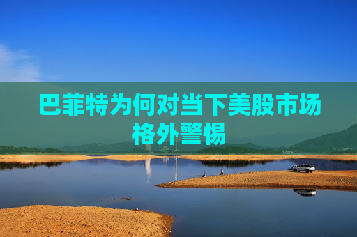 巴菲特为何对当下美股市场格外警惕