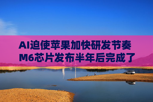 AI迫使苹果加快研发节奏 M6芯片发布半年后完成了M7流片