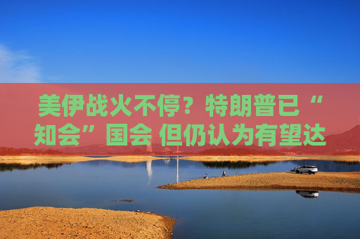 美伊战火不停?特朗普已“知会”国会 但仍认为有望达成协议!
