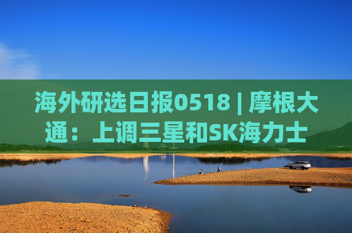 海外研选日报0518 | 摩根大通:上调三星和SK海力士目标价