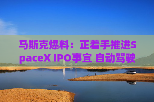 马斯克爆料:正着手推进SpaceX IPO事宜 自动驾驶汽车今年将实现更广泛部署