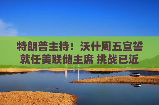 特朗普主持!沃什周五宣誓就任美联储主席 挑战已近在眼前