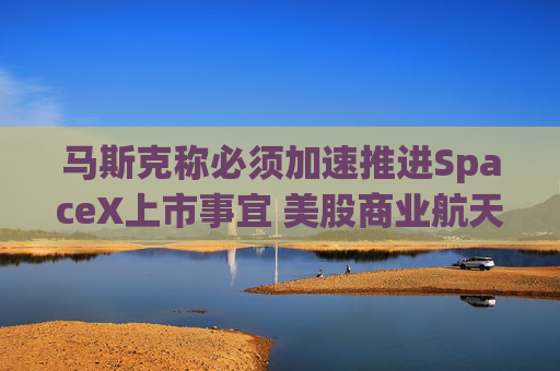 马斯克称必须加速推进SpaceX上市事宜 美股商业航天板块大涨