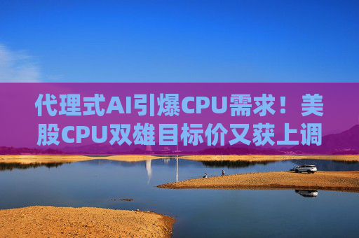 代理式AI引爆CPU需求!美股CPU双雄目标价又获上调 千亿市场蓄势待发