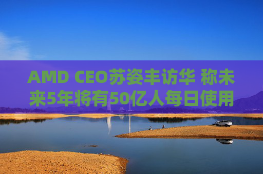 AMD CEO苏姿丰访华 称未来5年将有50亿人每日使用AI