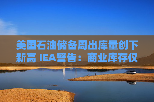 美国石油储备周出库量创下新高 IEA警告:商业库存仅剩几周!