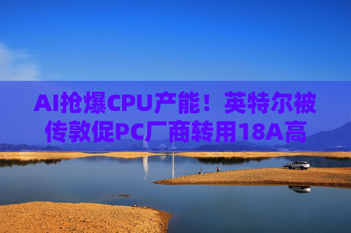 AI抢爆CPU产能！英特尔被传敦促PC厂商转用18A高端芯片