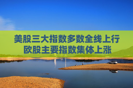 美股三大指数多数全线上行 欧股主要指数集体上涨