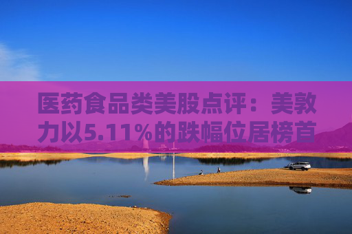 医药食品类美股点评：美敦力以5.11%的跌幅位居榜首