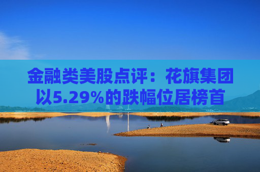 金融类美股点评：花旗集团以5.29%的跌幅位居榜首